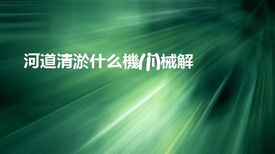 河道清淤什么機(jī)械解鎖清水資源的創(chuàng)新方案，你知道嗎？